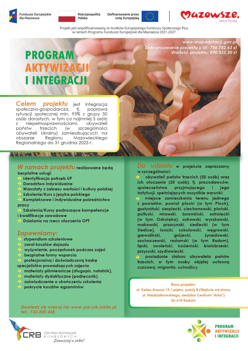 "Program aktywizacji i integracji" Celem projektu jest integracja społeczno-gospodarcza, tj. poprawa sytuacji społecznej min. 95% z grupy 50 osób dorosłych, w tym co najmniej 5 osób z niepełnosprawnościami, obywateli państw trzecich (w szczególności obywateli Ukrainy) zamieszkujących na obszarze Regionu Mazowieckiego Regionalnego do 31 grudnia 2025 r.    Zapraszamy obywateli państw trzecich oraz ich otoczenie (pracodawcy, społeczeństwo przyjmujące i jego instytucje) do skorzystania z bezpłatnych form wsparcia:  1.     Identyfikacja potrzeb UP (4 godziny/osobę)  2.     Doradztwo indywidualne (6 spotkań po 2 godziny/osobę) 3.     Warsztaty z zakresu wartości i kultury polskiej (zajęcia grupowe; 30 godzin/grupę – średnio 5 spotkań po 6 godzin/każde) 4.     Szkolenie/Kurs z języka polskiego (średnio 120 godzin/osobę – 30 spotkań po 4 godziny/każde) 5.     Kompleksowe i indywidualne pośrednictwo pracy (10 godzin/osobę – średnio 5 spotkań po 2 godziny/każde) 6.     Szkolenia/Kursy podnoszące kompetencje i kwalifikacje zawodowe (średnio 120 godzin/osobę – 15 spotkań po 8 godzin/każde) 7.     Działania na rzecz otoczenia OPT (indywidualne - średnio 10 godzin/osobę – 5 spotkań po 2 godziny/każde; grupowe - średnio 16 godzin/grupę – 2 spotkania po 8 godzin/każde)   Do udziału w projekcie zapraszamy osoby spełniające wszystkie poniższe warunki:  obywatele państw trzecich - posiadające status obywatela państw trzecich, w tym objęte ochroną czasową, migranta, uchodźcy – osoby objęte wsparciem muszą przebywać w Polsce legalnie, na podstawie aktualnych dokumentów upoważniających do pobytu i pracy takich jak np. wiza, karta pobytu czy dokument potwierdzający objęcie ochroną;  ich otoczenie (pracodawcy, społeczeństwo przyjmujące i jego instytucje);  osoby zamieszkujące teren jednego z powiatów: płocki (w tym miasto Płock), gostyniński, sierpecki, ciechanowski, płoński, pułtuski, mławski, żuromiński, ostrołęcki (w tym Ostrołęka), ostrowski, wyszkowski, makowski, przasnyski, siedlecki (w tym Siedlce), łosicki, sokołowski, węgrowski, garwoliński, grójecki, żyrardowski, sochaczewski, radomski (w tym Radom), lipski, zwoleński, kozienicki, białobrzeski, przysuski, szydłowiecki.   Szczególnie zapraszamy:  osoby, które po agresji Federacji Rosyjskiej na Ukrainę zostały objęte ochroną czasową i przebywają na terenie województwa mazowieckiego;  osoby w wieku 15-29 lat;  osoby pozostające bez zatrudnienia;  osoby z niepełnosprawnościami.   Planowane rezultaty (efekty) do osiągnięcia w projekcie po jego zakończeniu: - Liczba osób, których sytuacja społeczna uległa poprawie po opuszczeniu programu – 48 os. - Liczba osób, które uzyskały kwalifikacje po opuszczeniu programu – 48 os.  - Liczba osób pracujących, łącznie z prowadzącymi działalność na własny rachunek, po opuszczeniu programu – 10 os.  - Liczba osób, które podjęły kształcenie lub szkolenie po opuszczeniu programu – 4 os.    Dofinansowanie projektu z UE: 756 782,63 zł Wartość projektu: 890 332,50 zł   Jeśli chcesz być na bieżąco z informacjami o kolejnych krokach odwiedź stronę projektu  www.pail.crb.lublin.pl